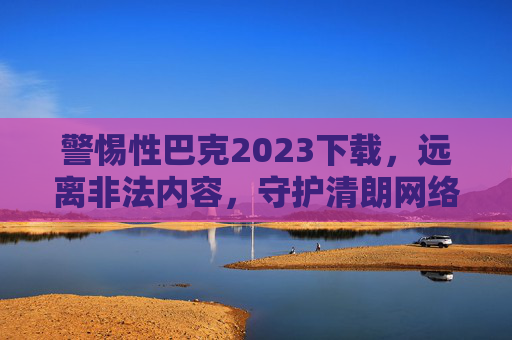 警惕性巴克2023下载，远离非法内容，守护清朗网络空间，警惕性巴克2023下载，远离非法内容守护清朗网络空间