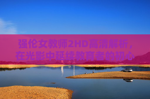 强伦女教师2HD高清解析，在光影中延续教育者的初心与成长，强伦女教师2，光影中的教育初心与成长