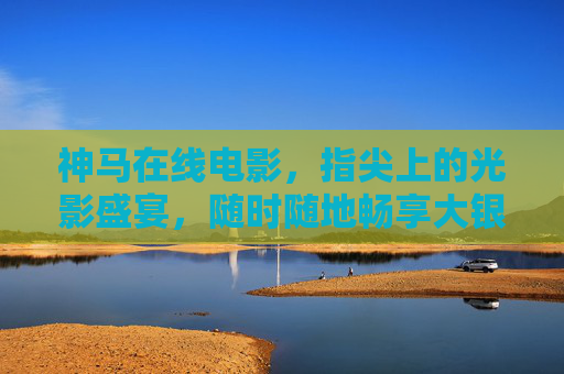 神马在线电影，指尖上的光影盛宴，随时随地畅享大银幕