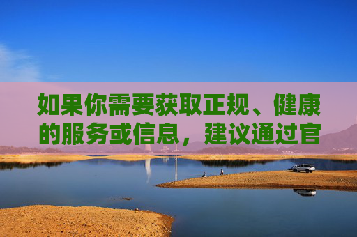 如果你需要获取正规、健康的服务或信息，建议通过官方认证的合法渠道，确保内容安全、合规。网络世界的丰富多彩应当建立在遵守法律法规和社会公序良俗的基础上，让我们共同营造一个积极、健康、文明的网络空间，官方认证护航，共建健康文明网络空间