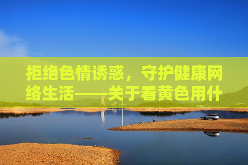 拒绝色情诱惑,守护健康网络生活——关于看黄色用什么软件的理性提醒,拒绝色情诱惑,守护健康网络——关于色情软件的理性提醒 拒绝色情诱惑,守护健康网络生活——关于看黄色用什么软件的理性提醒,拒绝色情诱惑,守护健康网络——关于色情软件的理性提醒