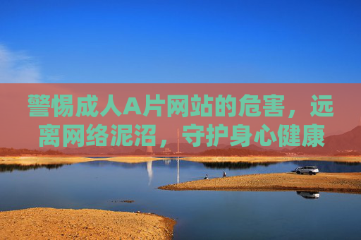 警惕成人A片网站的危害，远离网络泥沼，守护身心健康，警惕成人A片网站危害，远离网络泥沼守护身心