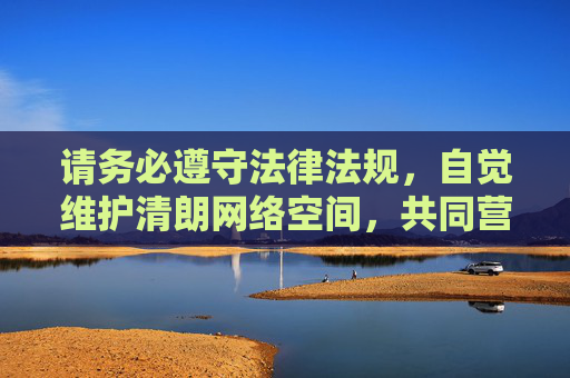 请务必遵守法律法规,自觉维护清朗网络空间,共同营造积极向上的社会环境。 对于任何违法信息,我们鼓励大家积极向网信部门举报(举报平台,www.12377.cn),携手共建文明网络家园,携手举报违法,共建清朗网络家园 请务必遵守法律法规,自觉维护清朗网络空间,共同营造积极向上的社会环境。 对于任何违法信息,我们鼓励大家积极向网信部门举报(举报平台,www.12377.cn),携手共建文明网络家园,携手举报违法,共建清朗网络家园