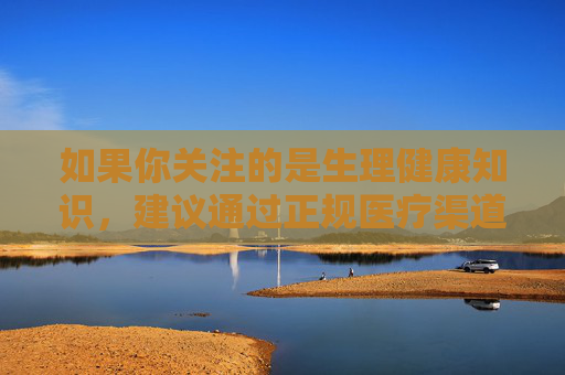 如果你关注的是生理健康知识,建议通过正规医疗渠道或权威健康平台获取科学信息,如中国疾控中心官网、正规医院的科普栏目等。这些平台提供专业、可靠的生理健康指导,帮助公众树立正确的健康观念,获取生理健康知识需认准权威正规渠道 如果你关注的是生理健康知识,建议通过正规医疗渠道或权威健康平台获取科学信息,如中国疾控中心官网、正规医院的科普栏目等。这些平台提供专业、可靠的生理健康指导,帮助公众树立正确的健康观念,获取生理健康知识需认准权威正规渠道