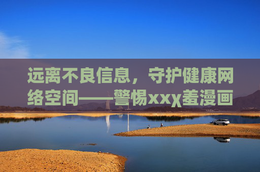 远离不良信息，守护健康网络空间——警惕xxχ羞漫画等非法内容的危害，警惕非法漫画危害，守护健康网络空间