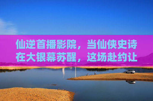 仙逆首播影院,当仙侠史诗在大银幕苏醒,这场赴约让所有仙迷沸腾,仙逆首播影院,仙侠史诗大银幕苏醒,仙迷沸腾 仙逆首播影院,当仙侠史诗在大银幕苏醒,这场赴约让所有仙迷沸腾,仙逆首播影院,仙侠史诗大银幕苏醒,仙迷沸腾