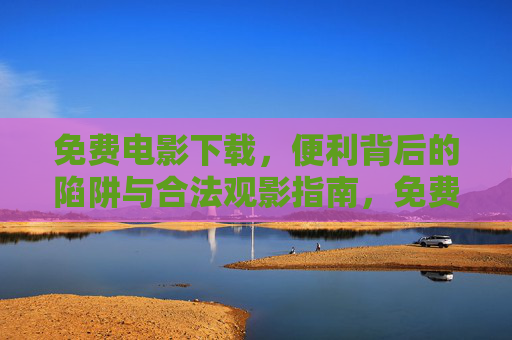 免费电影下载,便利背后的陷阱与合法观影指南,免费电影下载,便利陷阱与合法观影指南 免费电影下载,便利背后的陷阱与合法观影指南,免费电影下载,便利陷阱与合法观影指南
