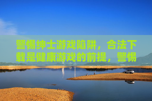 警惕绅士游戏陷阱，合法下载是健康游戏的前提，警惕绅士游戏陷阱，合法下载是健康游戏的前提