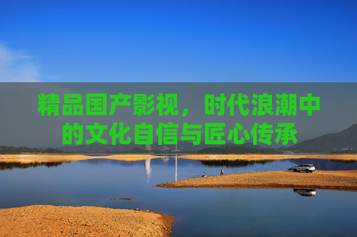 精品国产影视，时代浪潮中的文化自信与匠心传承
