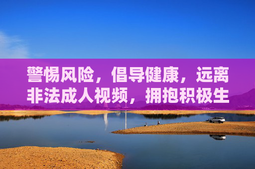 警惕风险,倡导健康,远离非法成人视频,拥抱积极生活 警惕风险,倡导健康,远离非法成人视频,拥抱积极生活