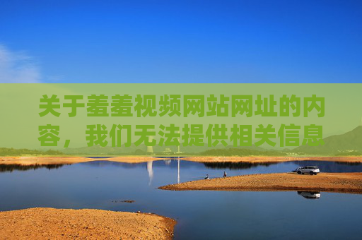 关于羞羞视频网站网址的内容，我们无法提供相关信息。这类网站往往涉及色情、违法内容，不仅违反我国法律法规，还存在严重的网络安全风险和个人信息泄露隐患，可能对用户的身心健康造成极大危害，拒绝提供违法色情网站信息，警惕网络安全与身心健康风险