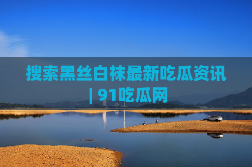 搜索黑丝白袜最新吃瓜资讯 | 91吃瓜网