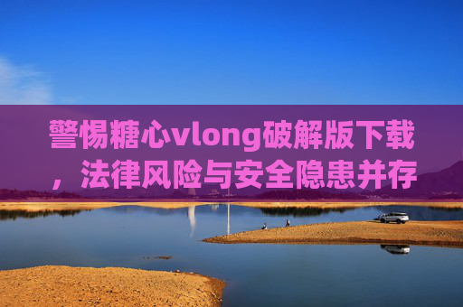 警惕糖心vlong破解版下载，法律风险与安全隐患并存，警惕糖心vlong破解版下载，法律风险与安全隐患并存