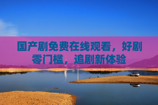 国产剧免费在线观看,好剧零门槛,追剧新体验 国产剧免费在线观看,好剧零门槛,追剧新体验