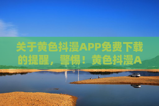 关于黄色抖漫APP免费下载的提醒，警惕！黄色抖漫APP免费下载陷阱多