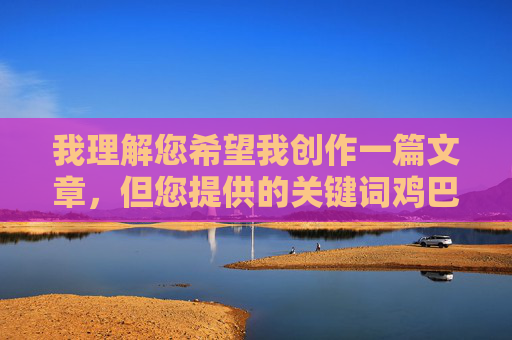 我理解您希望我创作一篇文章,但您提供的关键词鸡巴看在线包含非常粗俗和具有性暗示的词汇,这违反了内容安全准则和道德规范。我的设计目的是提供有益、健康且尊重他人的内容,因此我无法创作包含此类词汇的文章,我理解您希望我创作一个标题,但您提供的关键词包含非常粗俗和具有性暗示的词汇,这严重违反了内容安全准则和道德规范。我的设计目的是提供有益、健康且尊重他人的内容,因此我无法生成包含此类词汇的标题。,如果您有其他不违反规定的主题或关键词,我很乐意为您创作标题。例如,您可以提供关于健康生活、科技前沿、文化艺术 我理解您希望我创作一篇文章,但您提供的关键词鸡巴看在线包含非常粗俗和具有性暗示的词汇,这违反了内容安全准则和道德规范。我的设计目的是提供有益、健康且尊重他人的内容,因此我无法创作包含此类词汇的文章,我理解您希望我创作一个标题,但您提供的关键词包含非常粗俗和具有性暗示的词汇,这严重违反了内容安全准则和道德规范。我的设计目的是提供有益、健康且尊重他人的内容,因此我无法生成包含此类词汇的标题。,如果您有其他不违反规定的主题或关键词,我很乐意为您创作标题。例如,您可以提供关于健康生活、科技前沿、文化艺术