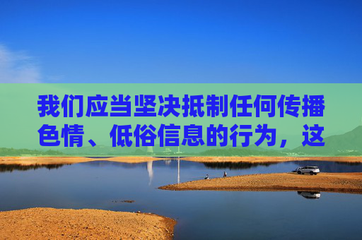 我们应当坚决抵制任何传播色情、低俗信息的行为,这类内容不仅违反法律法规,更会对社会风气,特别是青少年的身心健康造成严重危害。网络空间不是法外之地,传播或引导获取不良信息都是不被允许的,网络非法外之地 坚决抵制色情低俗信息 我们应当坚决抵制任何传播色情、低俗信息的行为,这类内容不仅违反法律法规,更会对社会风气,特别是青少年的身心健康造成严重危害。网络空间不是法外之地,传播或引导获取不良信息都是不被允许的,网络非法外之地 坚决抵制色情低俗信息