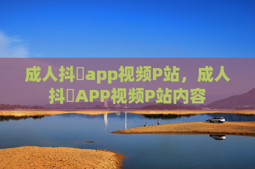 成人抖抈app视频P站，成人抖抈APP视频P站内容