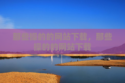 那些操的的网站下载,那些操的的网站下载 那些操的的网站下载,那些操的的网站下载