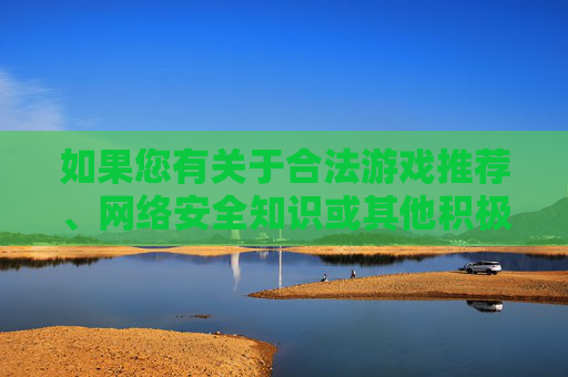 如果您有关于合法游戏推荐、网络安全知识或其他积极健康的话题需求,我很乐意为您提供帮助,合法游戏、网络安全与积极健康话题帮助 如果您有关于合法游戏推荐、网络安全知识或其他积极健康的话题需求,我很乐意为您提供帮助,合法游戏、网络安全与积极健康话题帮助