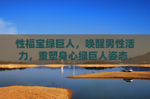 性福宝绿巨人，唤醒男性活力，重塑身心绿巨人姿态，性福宝绿巨人，唤醒活力，重塑绿巨人姿态