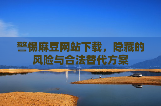 警惕麻豆网站下载,隐藏的风险与合法替代方案 警惕麻豆网站下载,隐藏的风险与合法替代方案