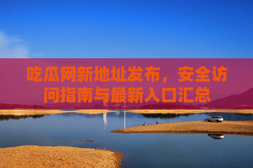 吃瓜网新地址发布，安全访问指南与最新入口汇总
