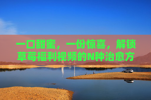 一口甜蜜,一份惊喜,解锁草莓福利视频的N种治愈方式,草莓福利视频,N种治愈甜蜜惊喜 一口甜蜜,一份惊喜,解锁草莓福利视频的N种治愈方式,草莓福利视频,N种治愈甜蜜惊喜
