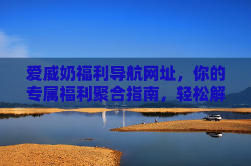 爱威奶福利导航网址,你的专属福利聚合指南,轻松解锁多重惊喜,爱威奶福利导航,专属福利聚合指南,轻松解锁多重惊喜 爱威奶福利导航网址,你的专属福利聚合指南,轻松解锁多重惊喜,爱威奶福利导航,专属福利聚合指南,轻松解锁多重惊喜