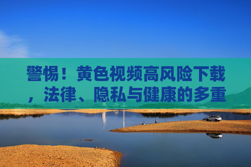 警惕!黄色视频高风险下载,法律、隐私与健康的多重陷阱,警惕!黄色视频高风险下载,法律、隐私与健康的多重陷阱 警惕!黄色视频高风险下载,法律、隐私与健康的多重陷阱,警惕!黄色视频高风险下载,法律、隐私与健康的多重陷阱