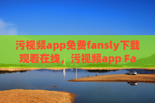 污视频app免费fansly下载观看在线，污视频app Fansly免费下载观看在线