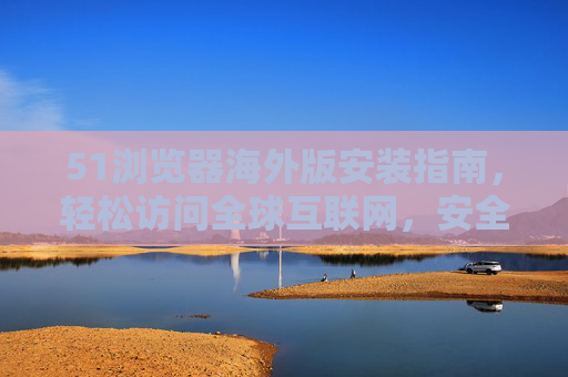 51浏览器海外版安装指南，轻松访问全球互联网，安全稳定无忧