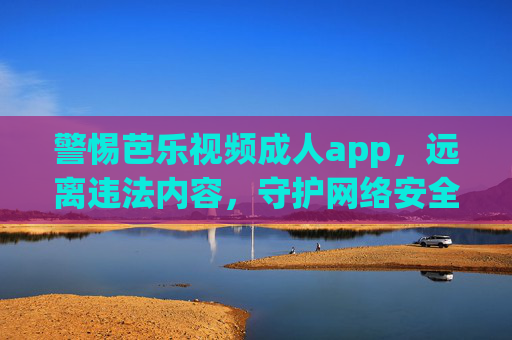 警惕芭乐视频成人app，远离违法内容，守护网络安全与健康，警惕芭乐视频成人app，远离违法内容守护网络安全健康