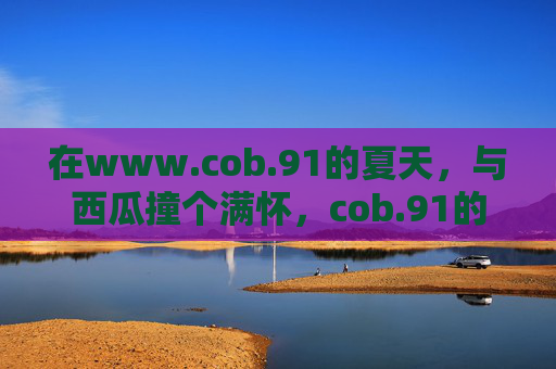 在www.cob.91的夏天，与西瓜撞个满怀，cob.91的夏天，与西瓜撞个满怀