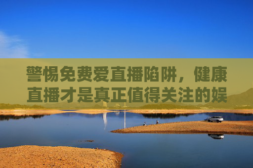 警惕免费爱直播陷阱，健康直播才是真正值得关注的娱乐方式，警惕免费爱直播陷阱，健康直播才是真正值得关注的娱乐
