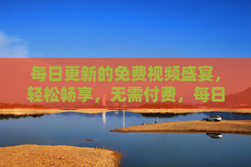 每日更新的免费视频盛宴，轻松畅享，无需付费，每日免费视频盛宴，轻松畅享无需付费