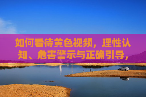如何看待黄色视频，理性认知、危害警示与正确引导，理性认知黄色视频，危害警示与正确引导