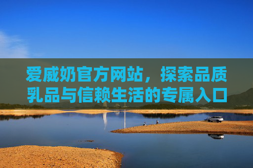 爱威奶官方网站,探索品质乳品与信赖生活的专属入口,爱威奶官网,品质乳品与信赖生活的专属入口 爱威奶官方网站,探索品质乳品与信赖生活的专属入口,爱威奶官网,品质乳品与信赖生活的专属入口