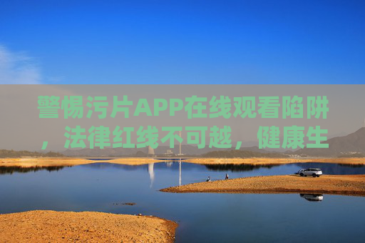 警惕污片APP在线观看陷阱，法律红线不可越，健康生活正当时，警惕污片APP陷阱，法律红线莫触碰，健康生活正当时
