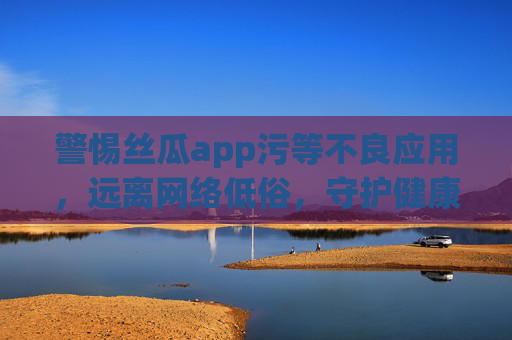 警惕丝瓜app污等不良应用,远离网络低俗,守护健康生活,警惕丝瓜app等不良应用,远离低俗守护健康 警惕丝瓜app污等不良应用,远离网络低俗,守护健康生活,警惕丝瓜app等不良应用,远离低俗守护健康