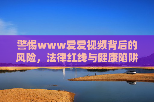 警惕www爱爱视频背后的风险,法律红线与健康陷阱,警惕爱爱视频背后的法律红线与健康陷阱 警惕www爱爱视频背后的风险,法律红线与健康陷阱,警惕爱爱视频背后的法律红线与健康陷阱