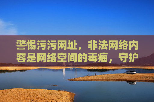 警惕污污网址,非法网络内容是网络空间的毒瘤,守护清朗环境需人人尽责,警惕非法网络内容,守护清朗环境人人尽责 警惕污污网址,非法网络内容是网络空间的毒瘤,守护清朗环境需人人尽责,警惕非法网络内容,守护清朗环境人人尽责