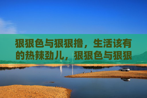 狠狠色与狠狠撸，生活该有的热辣劲儿，狠狠色与狠狠撸，生活该有的热辣劲儿