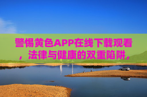 警惕黄色APP在线下载观看,法律与健康的双重陷阱,警惕黄色APP,法律与健康双重陷阱 警惕黄色APP在线下载观看,法律与健康的双重陷阱,警惕黄色APP,法律与健康双重陷阱