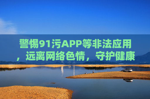警惕91污APP等非法应用，远离网络色情，守护健康生活，警惕非法APP与网络色情，守护健康生活