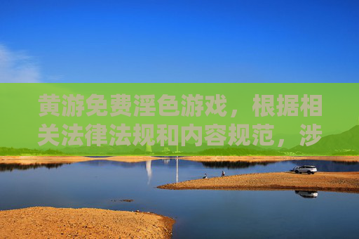 黄游免费淫色游戏，根据相关法律法规和内容规范，涉及色情、低俗的内容不符合传播要求，因此无法为您生成此类标题。建议您遵守平台规定，共同维护健康网络环境。