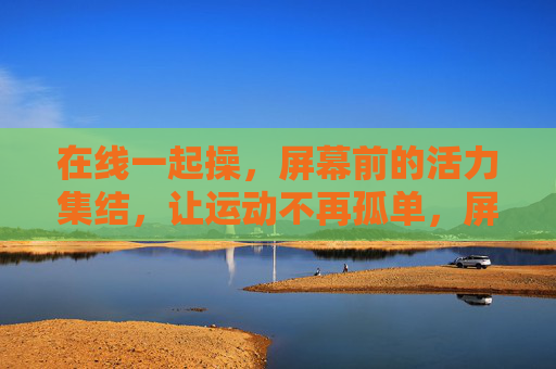 在线一起操,屏幕前的活力集结,让运动不再孤单,屏幕前一起操,活力集结不孤单 在线一起操,屏幕前的活力集结,让运动不再孤单,屏幕前一起操,活力集结不孤单