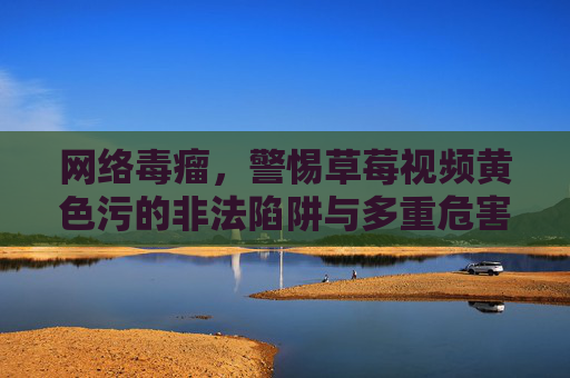 网络毒瘤,警惕草莓视频黄色污的非法陷阱与多重危害 网络毒瘤,警惕草莓视频黄色污的非法陷阱与多重危害