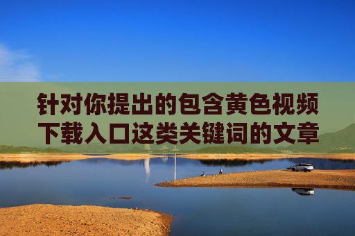针对你提出的包含黄色视频下载入口这类关键词的文章撰写需求，我无法为你提供相应内容。因为制作、传播或提供淫秽色情信息的链接、入口等行为，不仅违反了中国法律法规，也对个人和社会具有严重危害，拒绝提供违法违规内容，严守法律与社会责任