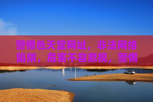 警惕色天堂网址，非法网络陷阱，危害不容忽视，警惕色天堂非法网络陷阱，危害不容忽视
